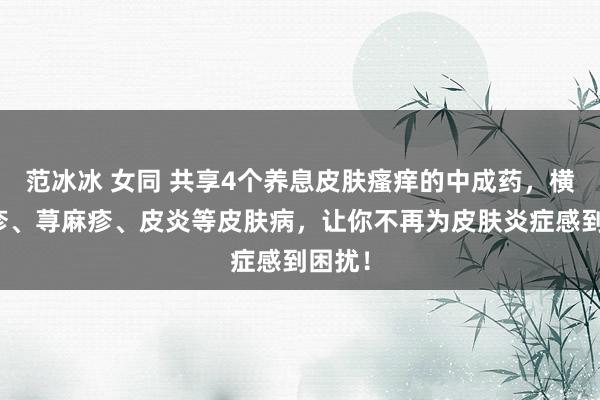 范冰冰 女同 共享4个养息皮肤瘙痒的中成药,横扫湿疹、荨麻疹、皮炎等皮肤病,让你不再为皮肤炎症感到困扰!