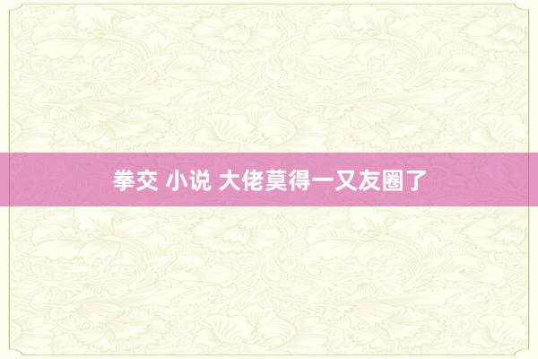 拳交 小说 大佬莫得一又友圈了