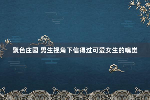 聚色庄园 男生视角下信得过可爱女生的嗅觉