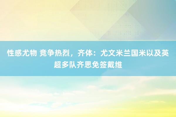 性感尤物 竞争热烈,齐体:尤文米兰国米以及英超多队齐思免签戴维