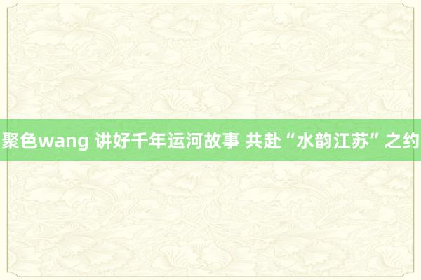 聚色wang 讲好千年运河故事 共赴“水韵江苏”之约