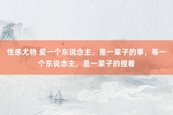 性感尤物 爱一个东说念主，是一辈子的事，等一个东说念主，是一辈子的捏着