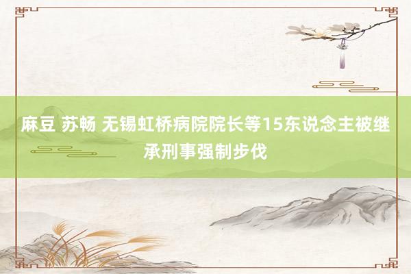 麻豆 苏畅 无锡虹桥病院院长等15东说念主被继承刑事强制步伐