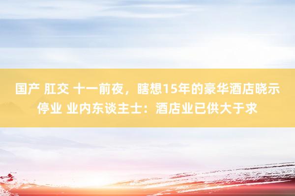 国产 肛交 十一前夜，瞎想15年的豪华酒店晓示停业 业内东谈主士：酒店业已供大于求