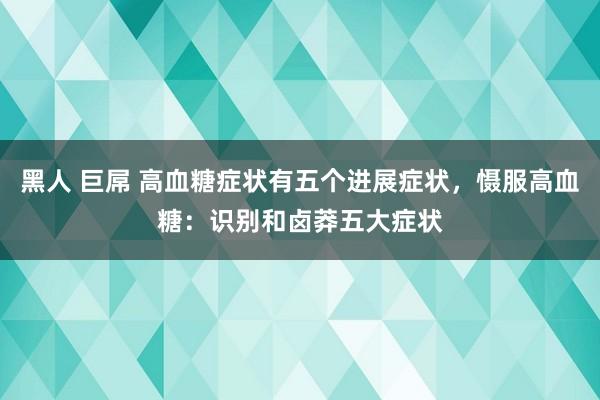 黑人 巨屌 高血糖症状有五个进展症状,慑服高血糖:识别和卤莽五大症状