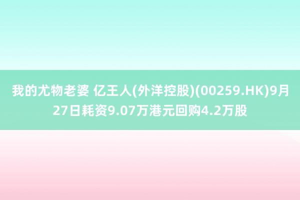 我的尤物老婆 亿王人(外洋控股)(00259.HK)9月27日耗资9.07万港元回购4.2万股