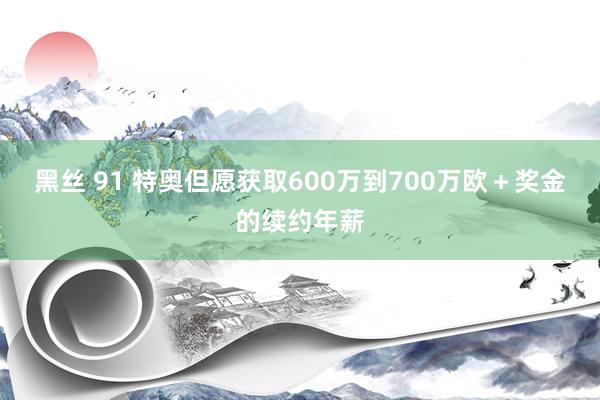 黑丝 91 特奥但愿获取600万到700万欧+奖金的续约年薪