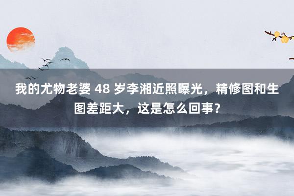 我的尤物老婆 48 岁李湘近照曝光，精修图和生图差距大，这是怎么回事？