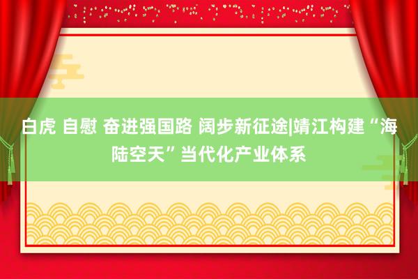 白虎 自慰 奋进强国路 阔步新征途|靖江构建“海陆空天”当代化产业体系