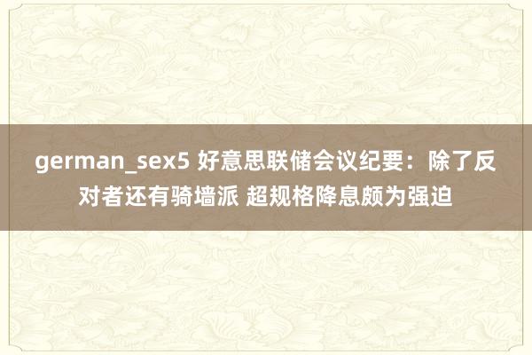 german_sex5 好意思联储会议纪要：除了反对者还有骑墙派 超规格降息颇为强迫