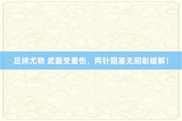 足球尤物 武磊受重伤，两针阻塞无昭彰缓解！
