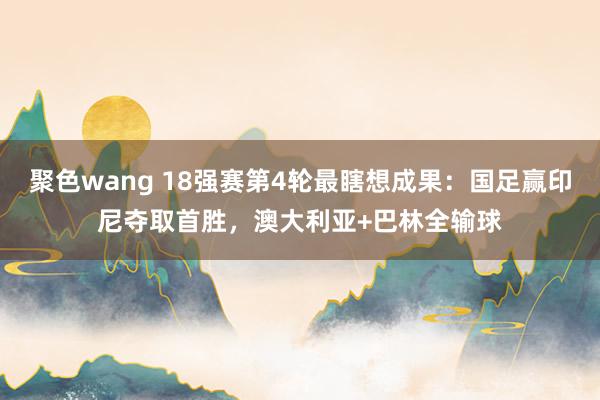 聚色wang 18强赛第4轮最瞎想成果：国足赢印尼夺取首胜，澳大利亚+巴林全输球