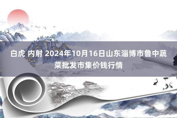 白虎 内射 2024年10月16日山东淄博市鲁中蔬菜批发市集价钱行情