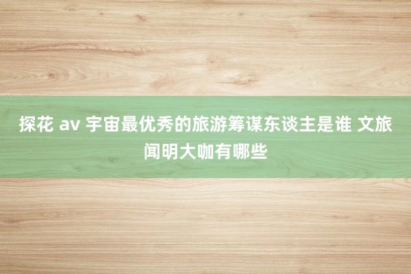 探花 av 宇宙最优秀的旅游筹谋东谈主是谁 文旅闻明大咖有哪些