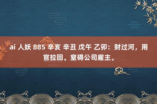 ai 人妖 885 辛亥 辛丑 戊午 乙卯：财过河，用官拉回。窒碍公司雇主。