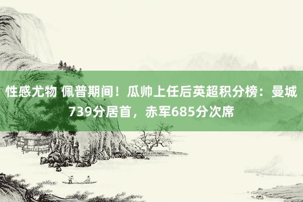 性感尤物 佩普期间!瓜帅上任后英超积分榜:曼城739分居首,赤军685分次席