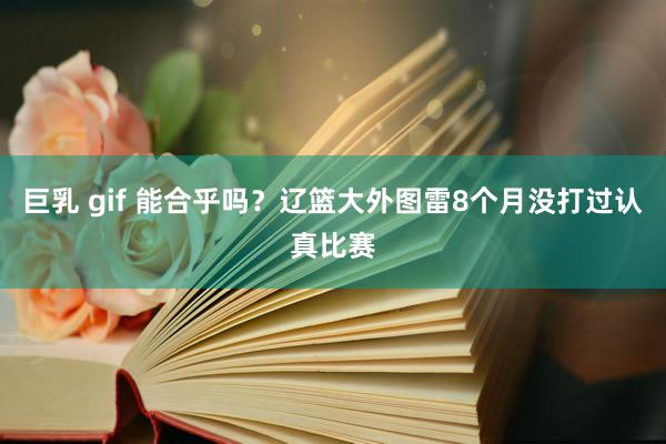 巨乳 gif 能合乎吗?辽篮大外图雷8个月没打过认真比赛