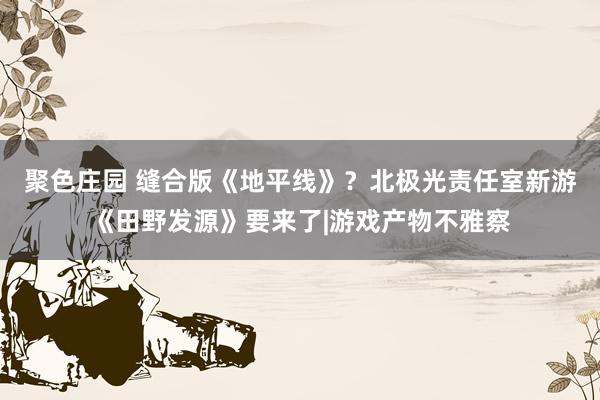 聚色庄园 缝合版《地平线》？北极光责任室新游《田野发源》要来了|游戏产物不雅察