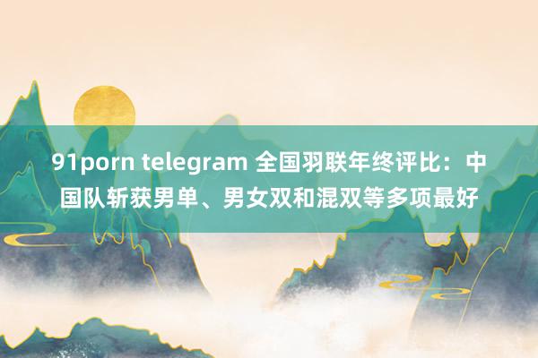 91porn telegram 全国羽联年终评比：中国队斩获男单、男女双和混双等多项最好