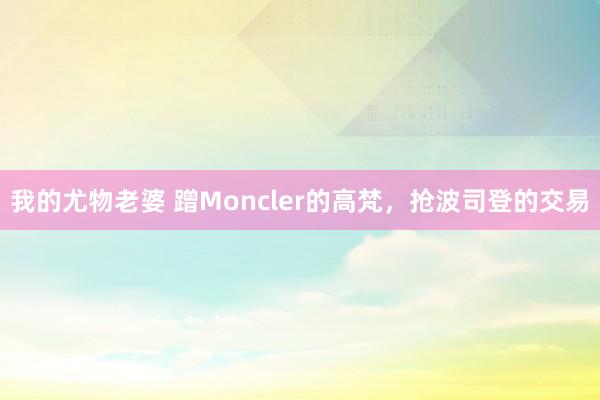 我的尤物老婆 蹭Moncler的高梵，抢波司登的交易