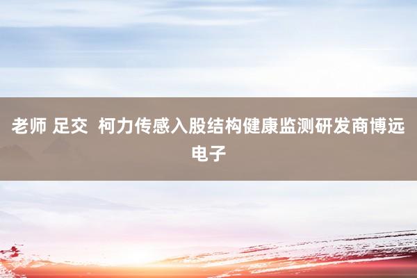 老师 足交  柯力传感入股结构健康监测研发商博远电子