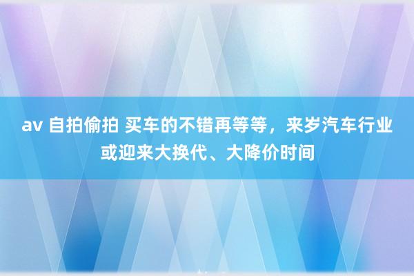 av 自拍偷拍 买车的不错再等等，来岁汽车行业或迎来大换代、大降价时间
