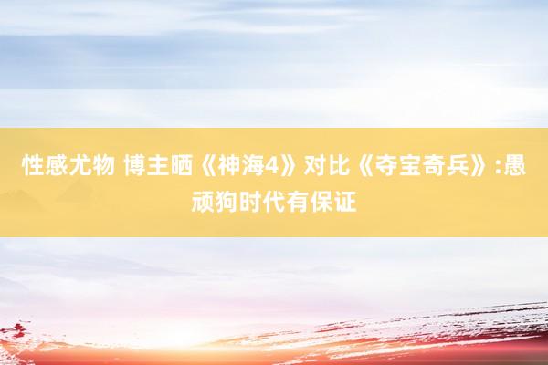 性感尤物 博主晒《神海4》对比《夺宝奇兵》:愚顽狗时代有保证