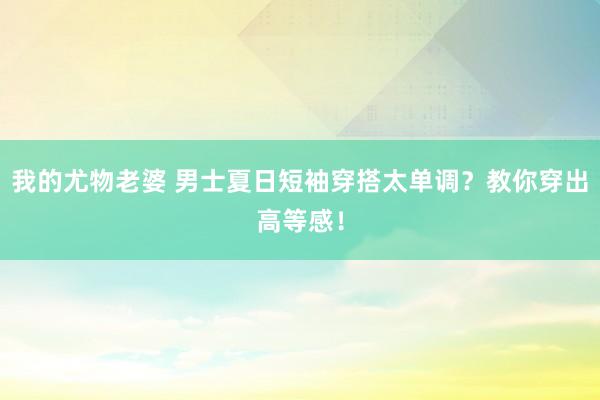 我的尤物老婆 男士夏日短袖穿搭太单调？教你穿出高等感！