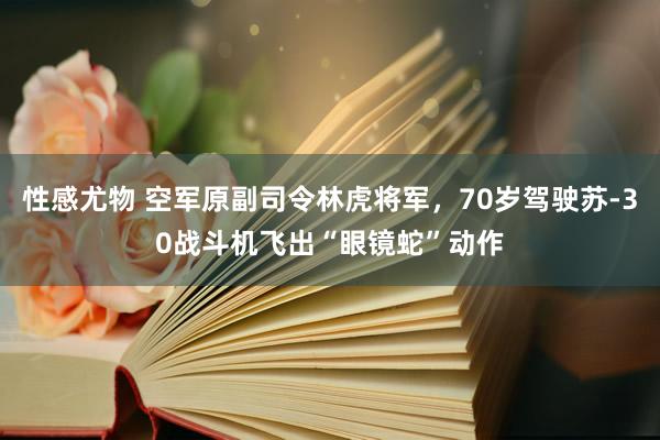 性感尤物 空军原副司令林虎将军，70岁驾驶苏-30战斗机飞出“眼镜蛇”动作