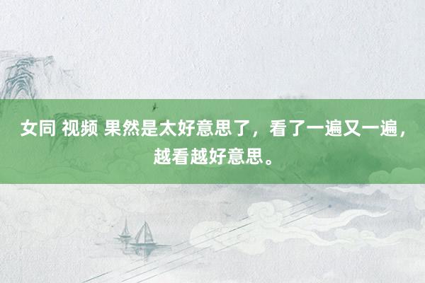 女同 视频 果然是太好意思了，看了一遍又一遍，越看越好意思。