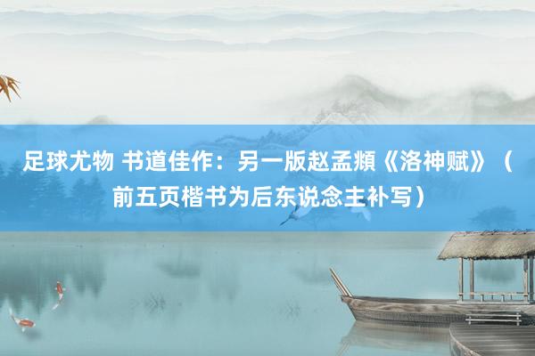 足球尤物 书道佳作：另一版赵孟頫《洛神赋》（前五页楷书为后东说念主补写）