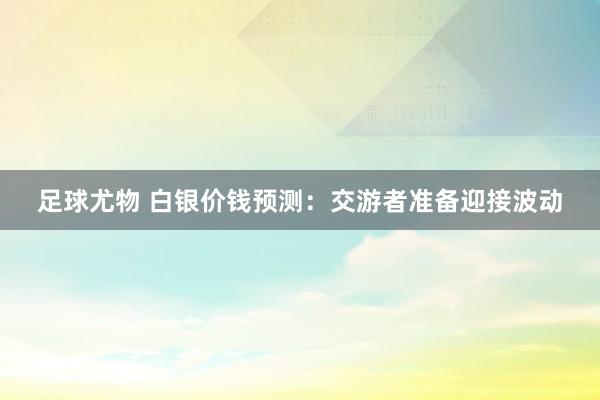足球尤物 白银价钱预测：交游者准备迎接波动