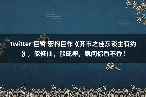 twitter 巨臀 宏构巨作《齐市之佳东谈主有约》，能修仙，能成神，就问你香不香！