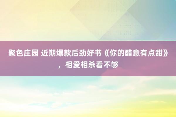 聚色庄园 近期爆款后劲好书《你的醋意有点甜》，相爱相杀看不够