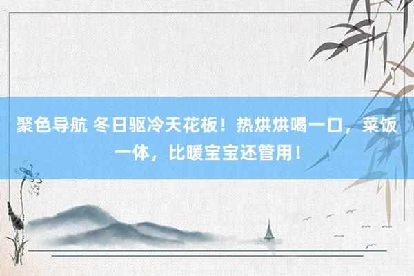 聚色导航 冬日驱冷天花板！热烘烘喝一口，菜饭一体，比暖宝宝还管用！