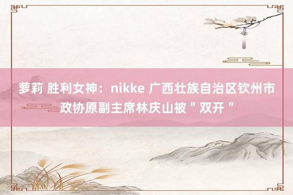 萝莉 胜利女神：nikke 广西壮族自治区钦州市政协原副主席林庆山被＂双开＂