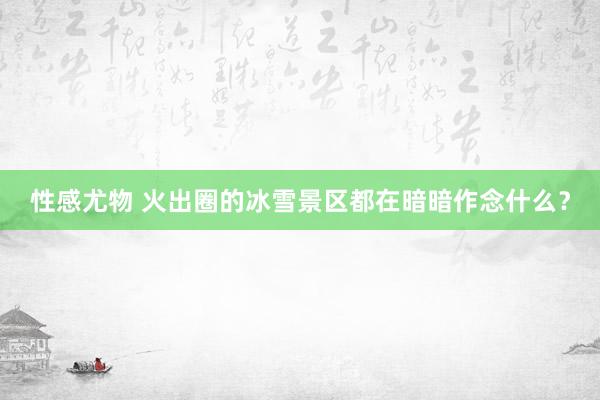 性感尤物 火出圈的冰雪景区都在暗暗作念什么？