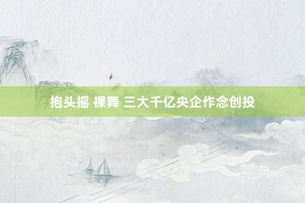 抱头摇 裸舞 三大千亿央企作念创投