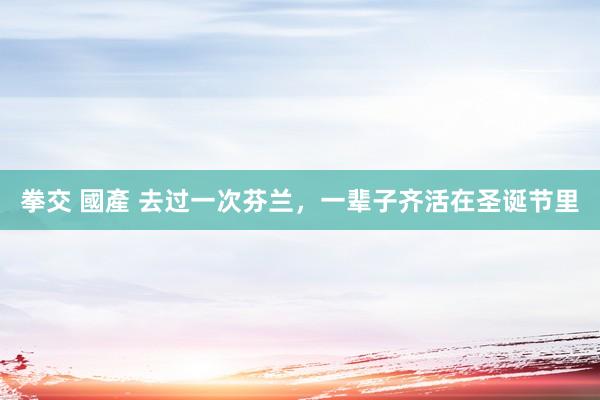 拳交 國產 去过一次芬兰，一辈子齐活在圣诞节里
