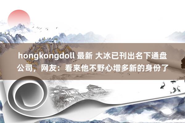 hongkongdoll 最新 大冰已刊出名下通盘公司，网友：看来他不野心增多新的身份了