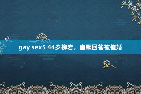 gay sex5 44岁柳岩，幽默回答被催婚