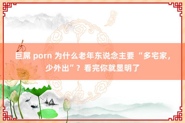 巨屌 porn 为什么老年东说念主要 “多宅家，少外出”？看完你就显明了