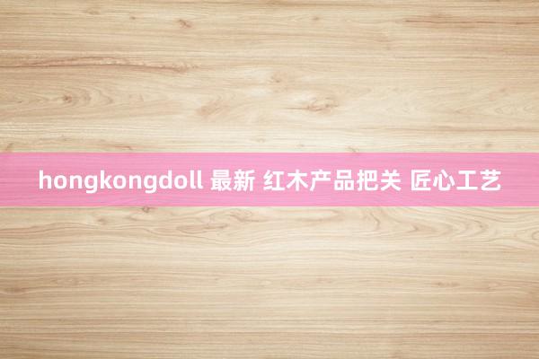 hongkongdoll 最新 红木产品把关 匠心工艺