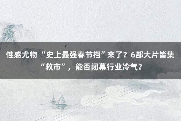 性感尤物 “史上最强春节档”来了？6部大片皆集“救市”，能否闭幕行业冷气？