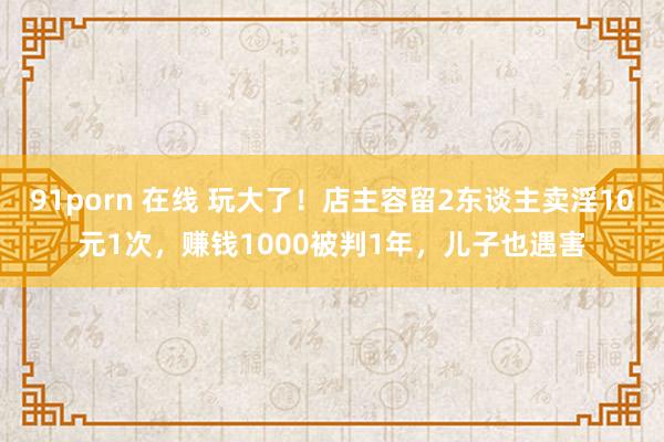 91porn 在线 玩大了！店主容留2东谈主卖淫10元1次，赚钱1000被判1年，儿子也遇害