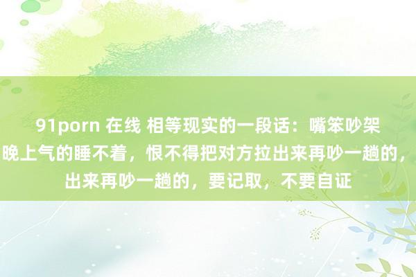 91porn 在线 相等现实的一段话：嘴笨吵架吵不赢的东谈主，晚上气的睡不着，恨不得把对方拉出来再吵一趟的，要记取，不要自证
