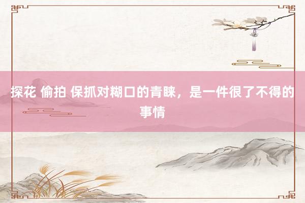 探花 偷拍 保抓对糊口的青睐，是一件很了不得的事情