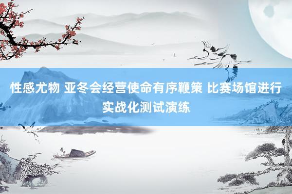 性感尤物 亚冬会经营使命有序鞭策 比赛场馆进行实战化测试演练