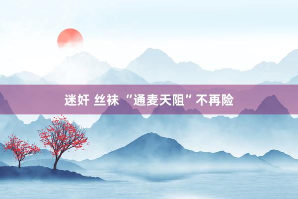 迷奸 丝袜 “通麦天阻”不再险