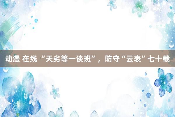 动漫 在线 “天劣等一谈班”，防守“云表”七十载